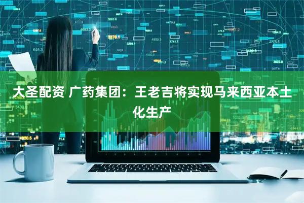 大圣配资 广药集团：王老吉将实现马来西亚本土化生产