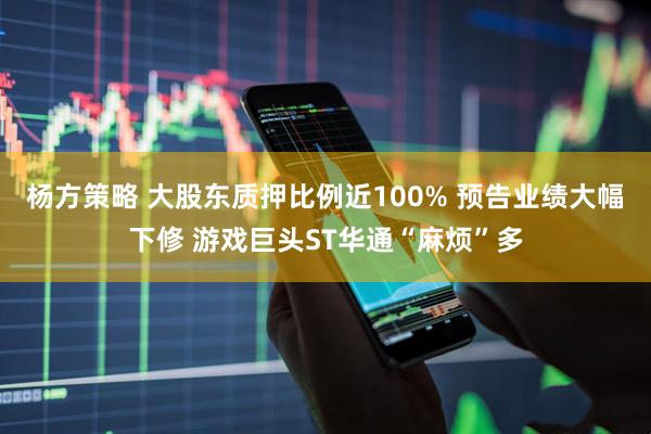 杨方策略 大股东质押比例近100% 预告业绩大幅下修 游戏巨头ST华通“麻烦”多