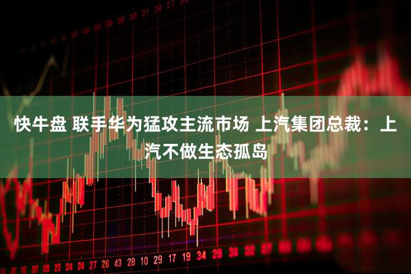 快牛盘 联手华为猛攻主流市场 上汽集团总裁：上汽不做生态孤岛