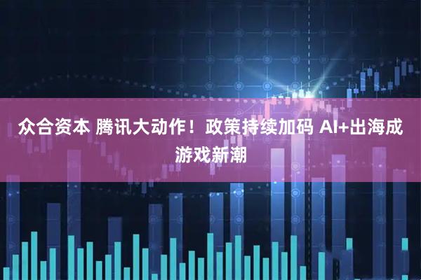 众合资本 腾讯大动作！政策持续加码 AI+出海成游戏新潮