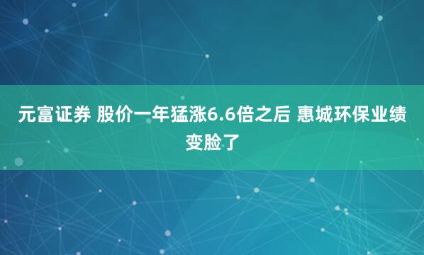 元富证券 股价一年猛涨6.6倍之后 惠城环保业绩变脸了