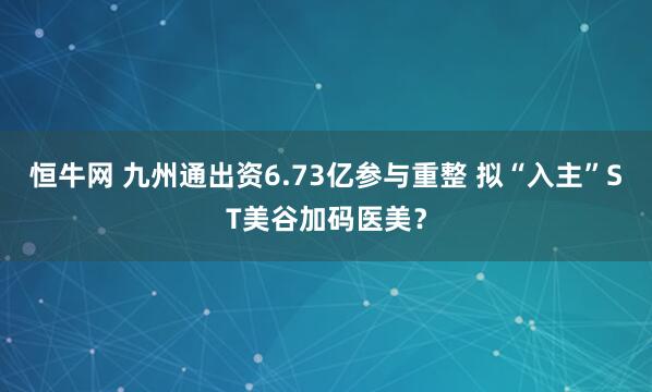 恒牛网 九州通出资6.73亿参与重整 拟“入主”ST美谷加码医美？