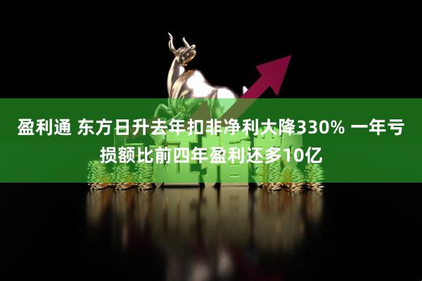 盈利通 东方日升去年扣非净利大降330% 一年亏损额比前四年盈利还多10亿