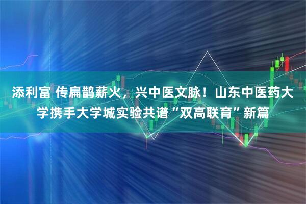 添利富 传扁鹊薪火，兴中医文脉！山东中医药大学携手大学城实验共谱“双高联育”新篇