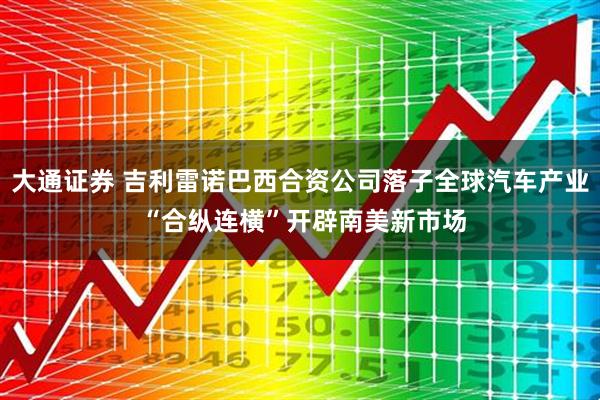 大通证券 吉利雷诺巴西合资公司落子全球汽车产业 “合纵连横”开辟南美新市场