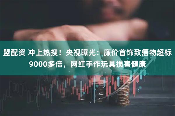 盟配资 冲上热搜！央视曝光：廉价首饰致癌物超标9000多倍，网红手作玩具损害健康