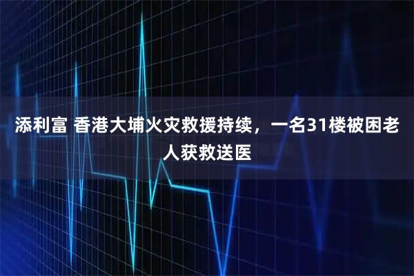 添利富 香港大埔火灾救援持续，一名31楼被困老人获救送医