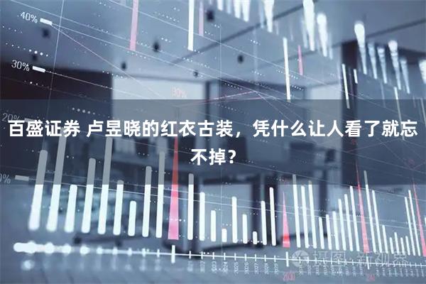 百盛证券 卢昱晓的红衣古装，凭什么让人看了就忘不掉？