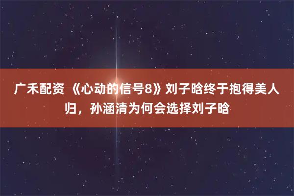广禾配资 《心动的信号8》刘子晗终于抱得美人归，孙涵清为何会选择刘子晗
