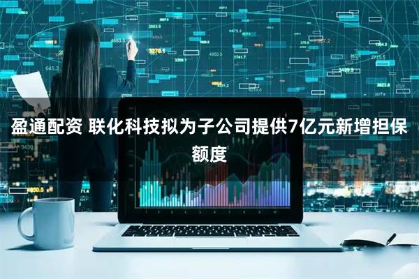 盈通配资 联化科技拟为子公司提供7亿元新增担保额度