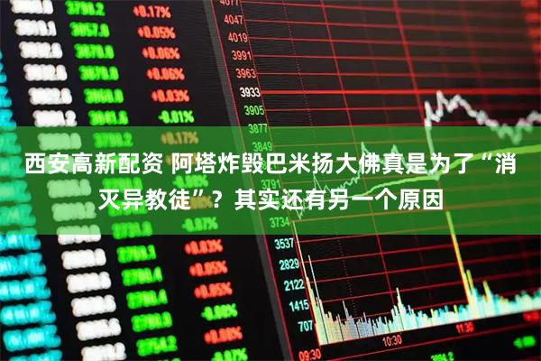 西安高新配资 阿塔炸毁巴米扬大佛真是为了“消灭异教徒”？其实还有另一个原因