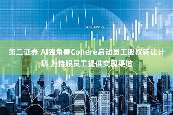 第二证券 AI独角兽Cohere启动员工股权转让计划 为持股员工提供变现渠道