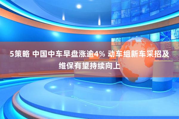 5策略 中国中车早盘涨逾4% 动车组新车采招及维保有望持续向上