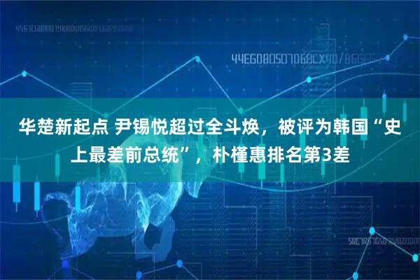 华楚新起点 尹锡悦超过全斗焕,被评为韩国“史上最差前总统”,朴槿惠排名第3差