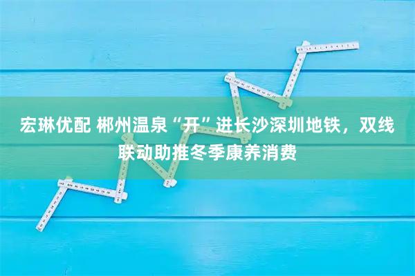 宏琳优配 郴州温泉“开”进长沙深圳地铁,双线联动助推冬季康养消费