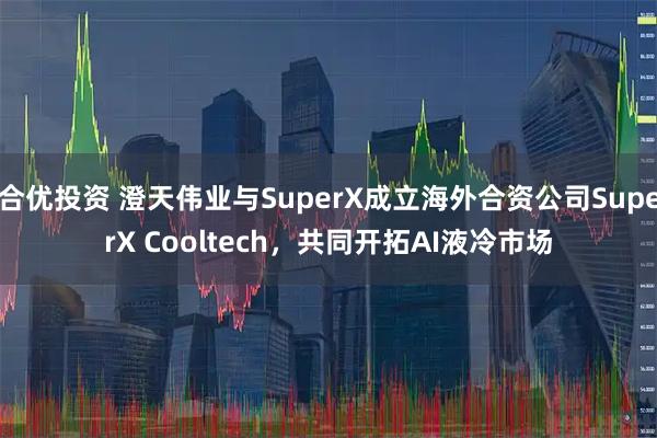 合优投资 澄天伟业与SuperX成立海外合资公司SuperX Cooltech,共同开拓AI液冷市场