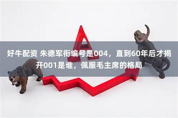 好牛配资 朱德军衔编号是004,直到60年后才揭开001是谁,佩服毛主席的格局