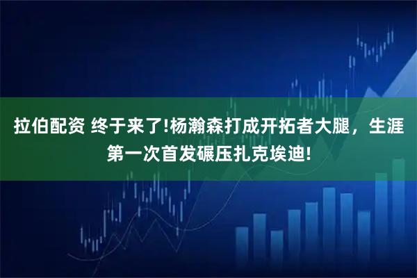 拉伯配资 终于来了!杨瀚森打成开拓者大腿,生涯第一次首发碾压扎克埃迪!