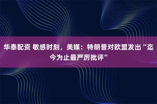 华泰配资 敏感时刻,美媒:特朗普对欧盟发出“迄今为止最严厉批评”