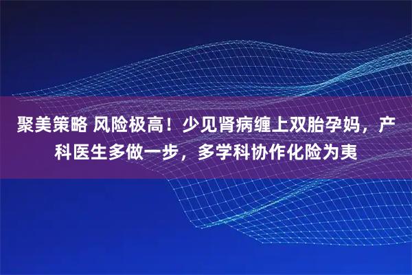 聚美策略 风险极高!少见肾病缠上双胎孕妈,产科医生多做一步,多学科协作化险为夷