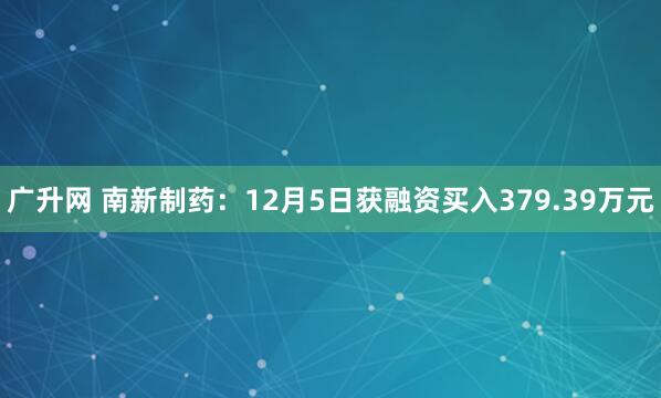 广升网 南新制药：12月5日获融资买入379.39万元