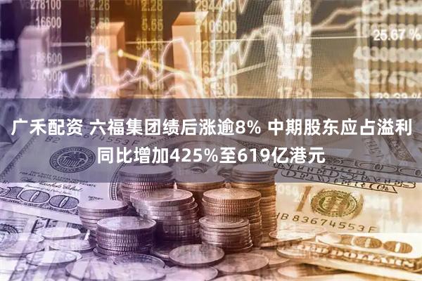 广禾配资 六福集团绩后涨逾8% 中期股东应占溢利同比增加425%至619亿港元