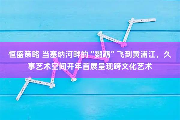 恒盛策略 当塞纳河畔的“鹦鹉”飞到黄浦江，久事艺术空间开年首展呈现跨文化艺术