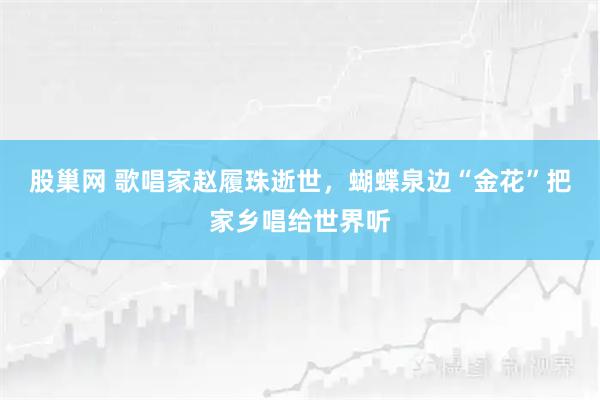 股巢网 歌唱家赵履珠逝世，蝴蝶泉边“金花”把家乡唱给世界听