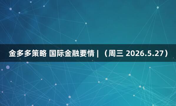 金多多策略 国际金融要情 | （周三 2026.5.27）