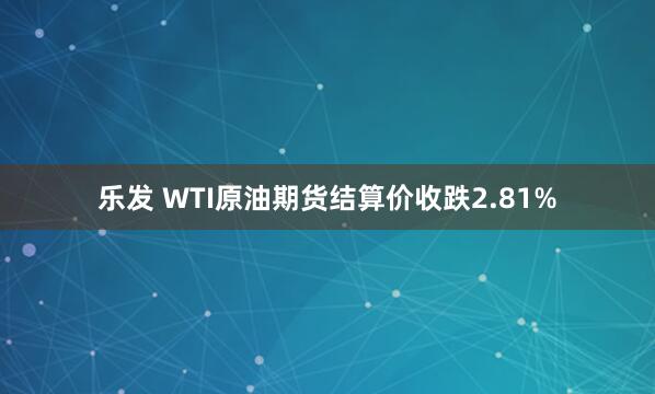 乐发 WTI原油期货结算价收跌2.81%