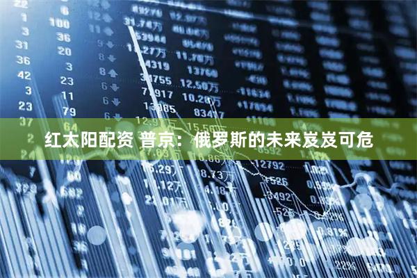 红太阳配资 普京：俄罗斯的未来岌岌可危
